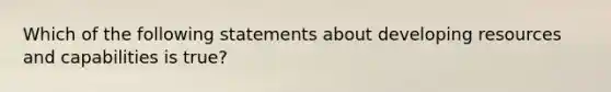 Which of the following statements about developing resources and capabilities is true?