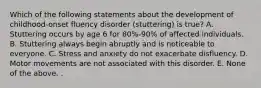 Which of the following statements about the development of childhood-onset fluency disorder (stuttering) is true? A. Stuttering occurs by age 6 for 80%-90% of affected individuals. B. Stuttering always begin abruptly and is noticeable to everyone. C. Stress and anxiety do not exacerbate disfluency. D. Motor movements are not associated with this disorder. E. None of the above. .