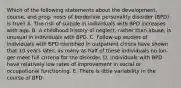 Which of the following statements about the development, course, and prog- nosis of borderline personality disorder (BPD) is true? A. The risk of suicide in individuals with BPD increases with age. B. A childhood history of neglect, rather than abuse, is unusual in individuals with BPD. C. Follow-up studies of individuals with BPD identified in outpatient clinics have shown that 10 years later, as many as half of these individuals no lon- ger meet full criteria for the disorder. D. Individuals with BPD have relatively low rates of improvement in social or occupational functioning. E. There is little variability in the course of BPD.