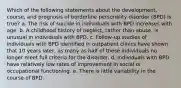 Which of the following statements about the development, course, and prognosis of borderline personality disorder (BPD) is true? a. The risk of suicide in individuals with BPD increases with age. b. A childhood history of neglect, rather than abuse, is unusual in individuals with BPD. c. Follow-up studies of individuals with BPD identified in outpatient clinics have shown that 10 years later, as many as half of these individuals no longer meet full criteria for the disorder. d. Individuals with BPD have relatively low rates of improvement in social or occupational functioning. e. There is little variability in the course of BPD.