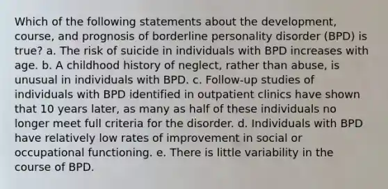 Which of the following statements about the development, course, and prognosis of borderline personality disorder (BPD) is true? a. The risk of suicide in individuals with BPD increases with age. b. A childhood history of neglect, rather than abuse, is unusual in individuals with BPD. c. Follow-up studies of individuals with BPD identified in outpatient clinics have shown that 10 years later, as many as half of these individuals no longer meet full criteria for the disorder. d. Individuals with BPD have relatively low rates of improvement in social or occupational functioning. e. There is little variability in the course of BPD.