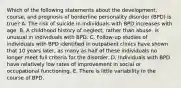 Which of the following statements about the development, course, and prognosis of borderline personality disorder (BPD) is true? A. The risk of suicide in individuals with BPD increases with age. B. A childhood history of neglect, rather than abuse, is unusual in individuals with BPD. C. Follow-up studies of individuals with BPD identified in outpatient clinics have shown that 10 years later, as many as half of these individuals no longer meet full criteria for the disorder. D. Individuals with BPD have relatively low rates of improvement in social or occupational functioning. E. There is little variability in the course of BPD.