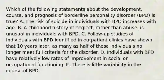 Which of the following statements about the development, course, and prognosis of borderline personality disorder (BPD) is true? A. The risk of suicide in individuals with BPD increases with age. B. A childhood history of neglect, rather than abuse, is unusual in individuals with BPD. C. Follow-up studies of individuals with BPD identified in outpatient clinics have shown that 10 years later, as many as half of these individuals no longer meet full criteria for the disorder. D. Individuals with BPD have relatively low rates of improvement in social or occupational functioning. E. There is little variability in the course of BPD.