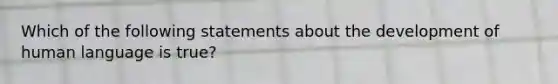 Which of the following statements about the development of human language is true?