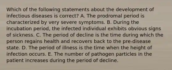 Which of the following statements about the development of infectious diseases is correct? A. The prodromal period is characterized by very severe symptoms. B. During the incubation period, the infected individual exhibits obvious signs of sickness. C. The period of decline is the time during which the person regains health and recovers back to the pre-disease state. D. The period of illness is the time when the height of infection occurs. E. The number of pathogen particles in the patient increases during the period of decline.