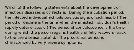 Which of the following statements about the development of infectious diseases is correct? a.) During the incubation period, the infected individual exhibits obvious signs of sickness b.) The period of decline is the time when the infected individual's health rapidly deteriorates c.) The period of convalescence is the time during which the person regains health and fully recovers (back to the pre-disease state) d.) The prodromal period is characterized by very severe symptoms.