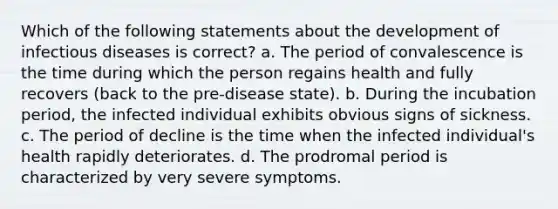 Which of the following statements about the development of infectious diseases is correct? a. The period of convalescence is the time during which the person regains health and fully recovers (back to the pre-disease state). b. During the incubation period, the infected individual exhibits obvious signs of sickness. c. The period of decline is the time when the infected individual's health rapidly deteriorates. d. The prodromal period is characterized by very severe symptoms.