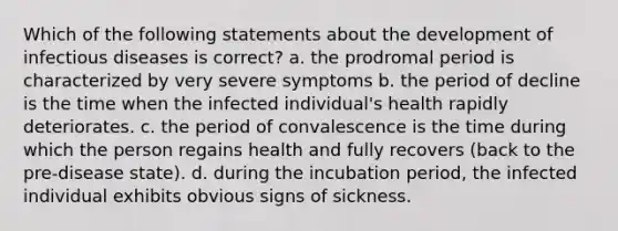 Which of the following statements about the development of infectious diseases is correct? a. the prodromal period is characterized by very severe symptoms b. the period of decline is the time when the infected individual's health rapidly deteriorates. c. the period of convalescence is the time during which the person regains health and fully recovers (back to the pre-disease state). d. during the incubation period, the infected individual exhibits obvious signs of sickness.