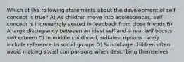 Which of the following statements about the development of self-concept is true? A) As children move into adolescences, self concept is increasingly vested in feedback from close friends B) A large discrepancy between an ideal self and a real self boosts self esteem C) In middle childhood, self-descriptions rarely include reference to social groups D) School-age children often avoid making social comparisons when describing themselves