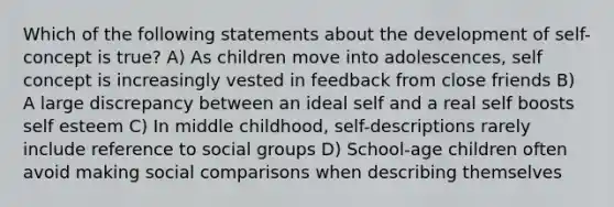 Which of the following statements about the development of self-concept is true? A) As children move into adolescences, self concept is increasingly vested in feedback from close friends B) A large discrepancy between an ideal self and a real self boosts self esteem C) In middle childhood, self-descriptions rarely include reference to social groups D) School-age children often avoid making social comparisons when describing themselves