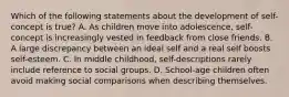 Which of the following statements about the development of self-concept is true? A. As children move into adolescence, self-concept is increasingly vested in feedback from close friends. B. A large discrepancy between an ideal self and a real self boosts self-esteem. C. In middle childhood, self-descriptions rarely include reference to social groups. D. School-age children often avoid making social comparisons when describing themselves.