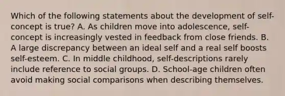 Which of the following statements about the development of self-concept is true? A. As children move into adolescence, self-concept is increasingly vested in feedback from close friends. B. A large discrepancy between an ideal self and a real self boosts self-esteem. C. In middle childhood, self-descriptions rarely include reference to social groups. D. School-age children often avoid making social comparisons when describing themselves.