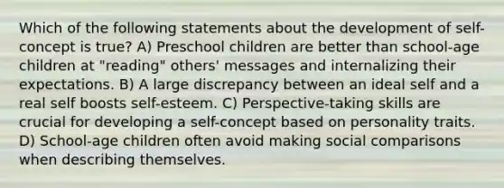 Which of the following statements about the development of self-concept is true? A) Preschool children are better than school-age children at "reading" others' messages and internalizing their expectations. B) A large discrepancy between an ideal self and a real self boosts self-esteem. C) Perspective-taking skills are crucial for developing a self-concept based on personality traits. D) School-age children often avoid making social comparisons when describing themselves.