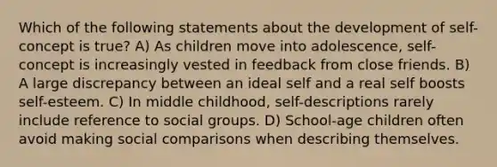 Which of the following statements about the development of self-concept is true? A) As children move into adolescence, self-concept is increasingly vested in feedback from close friends. B) A large discrepancy between an ideal self and a real self boosts self-esteem. C) In middle childhood, self-descriptions rarely include reference to social groups. D) School-age children often avoid making social comparisons when describing themselves.