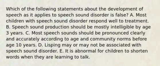 Which of the following statements about the development of speech as it applies to speech sound disorder is false? A. Most children with speech sound disorder respond well to treatment. B. Speech sound production should be mostly intelligible by age 3 years. C. Most speech sounds should be pronounced clearly and accurately according to age and community norms before age 10 years. D. Lisping may or may not be associated with speech sound disorder. E. It is abnormal for children to shorten words when they are learning to talk.