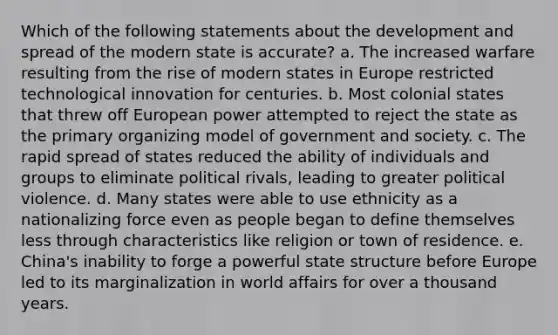 Which of the following statements about the development and spread of the modern state is accurate? a. The increased warfare resulting from the rise of modern states in Europe restricted technological innovation for centuries. b. Most colonial states that threw off European power attempted to reject the state as the primary organizing model of government and society. c. The rapid spread of states reduced the ability of individuals and groups to eliminate political rivals, leading to greater political violence. d. Many states were able to use ethnicity as a nationalizing force even as people began to define themselves less through characteristics like religion or town of residence. e. China's inability to forge a powerful state structure before Europe led to its marginalization in world affairs for over a thousand years.