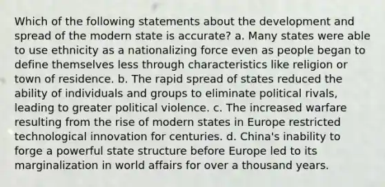 Which of the following statements about the development and spread of the modern state is accurate? a. Many states were able to use ethnicity as a nationalizing force even as people began to define themselves less through characteristics like religion or town of residence. b. The rapid spread of states reduced the ability of individuals and groups to eliminate political rivals, leading to greater political violence. c. The increased warfare resulting from the rise of modern states in Europe restricted technological innovation for centuries. d. China's inability to forge a powerful state structure before Europe led to its marginalization in world affairs for over a thousand years.