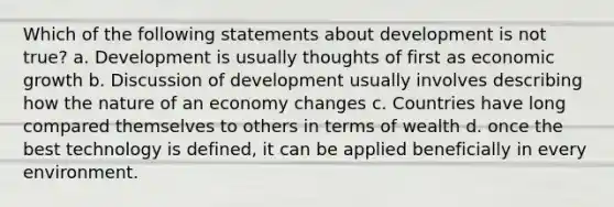 Which of the following statements about development is not true? a. Development is usually thoughts of first as economic growth b. Discussion of development usually involves describing how the nature of an economy changes c. Countries have long compared themselves to others in terms of wealth d. once the best technology is defined, it can be applied beneficially in every environment.