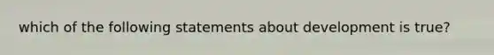 which of the following statements about development is true?