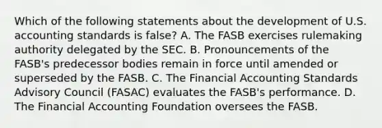 Which of the following statements about the development of U.S. accounting standards is false? A. The FASB exercises rulemaking authority delegated by the SEC. B. Pronouncements of the FASB's predecessor bodies remain in force until amended or superseded by the FASB. C. The Financial Accounting Standards Advisory Council (FASAC) evaluates the FASB's performance. D. The Financial Accounting Foundation oversees the FASB.