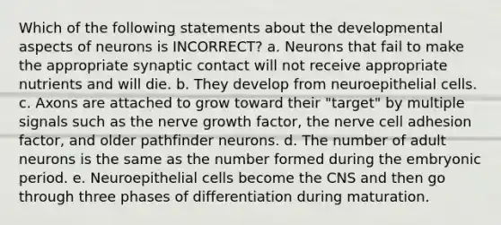 Which of the following statements about the developmental aspects of neurons is INCORRECT? a. Neurons that fail to make the appropriate synaptic contact will not receive appropriate nutrients and will die. b. They develop from neuroepithelial cells. c. Axons are attached to grow toward their "target" by multiple signals such as the nerve growth factor, the nerve cell adhesion factor, and older pathfinder neurons. d. The number of adult neurons is the same as the number formed during the embryonic period. e. Neuroepithelial cells become the CNS and then go through three phases of differentiation during maturation.