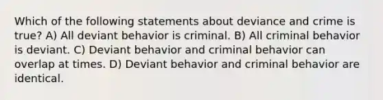 Which of the following statements about deviance and crime is true? A) All deviant behavior is criminal. B) All criminal behavior is deviant. C) Deviant behavior and criminal behavior can overlap at times. D) Deviant behavior and criminal behavior are identical.