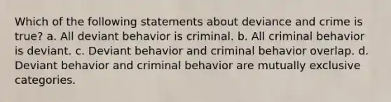 Which of the following statements about deviance and crime is true? a. All deviant behavior is criminal. b. All criminal behavior is deviant. c. Deviant behavior and criminal behavior overlap. d. Deviant behavior and criminal behavior are mutually exclusive categories.