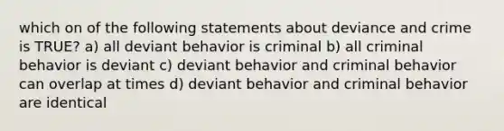 which on of the following statements about deviance and crime is TRUE? a) all deviant behavior is criminal b) all criminal behavior is deviant c) deviant behavior and criminal behavior can overlap at times d) deviant behavior and criminal behavior are identical