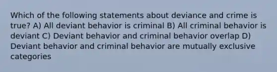 Which of the following statements about deviance and crime is true? A) All deviant behavior is criminal B) All criminal behavior is deviant C) Deviant behavior and criminal behavior overlap D) Deviant behavior and criminal behavior are mutually exclusive categories