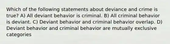 Which of the following statements about deviance and crime is true? A) All deviant behavior is criminal. B) All criminal behavior is deviant. C) Deviant behavior and criminal behavior overlap. D) Deviant behavior and criminal behavior are mutually exclusive categories