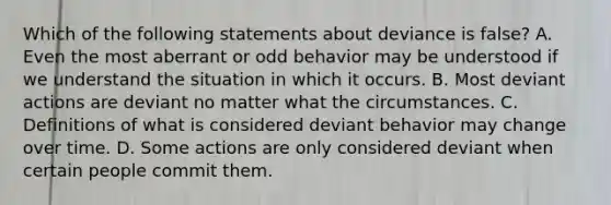 Which of the following statements about deviance is false? A. Even the most aberrant or odd behavior may be understood if we understand the situation in which it occurs. B. Most deviant actions are deviant no matter what the circumstances. C. Definitions of what is considered deviant behavior may change over time. D. Some actions are only considered deviant when certain people commit them.