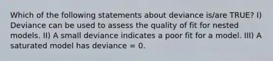 Which of the following statements about deviance is/are TRUE? I) Deviance can be used to assess the quality of fit for nested models. II) A small deviance indicates a poor fit for a model. III) A saturated model has deviance = 0.