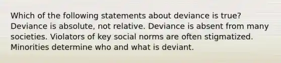 Which of the following statements about deviance is true? Deviance is absolute, not relative. Deviance is absent from many societies. Violators of key social norms are often stigmatized. Minorities determine who and what is deviant.