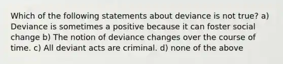 Which of the following statements about deviance is not true? a) Deviance is sometimes a positive because it can foster social change b) The notion of deviance changes over the course of time. c) All deviant acts are criminal. d) none of the above