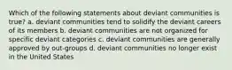 Which of the following statements about deviant communities is true? a. deviant communities tend to solidify the deviant careers of its members b. deviant communities are not organized for specific deviant categories c. deviant communities are generally approved by out-groups d. deviant communities no longer exist in the United States