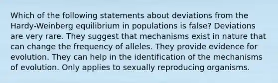 Which of the following statements about deviations from the Hardy-Weinberg equilibrium in populations is false? Deviations are very rare. They suggest that mechanisms exist in nature that can change the frequency of alleles. They provide evidence for evolution. They can help in the identification of the mechanisms of evolution. Only applies to sexually reproducing organisms.