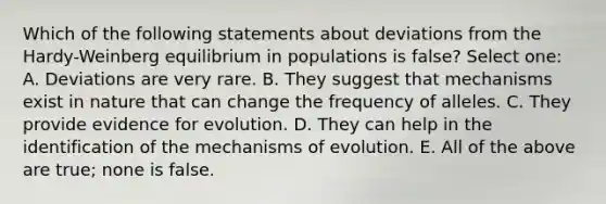 Which of the following statements about deviations from the Hardy-Weinberg equilibrium in populations is false? Select one: A. Deviations are very rare. B. They suggest that mechanisms exist in nature that can change the frequency of alleles. C. They provide evidence for evolution. D. They can help in the identification of the mechanisms of evolution. E. All of the above are true; none is false.