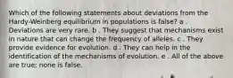 Which of the following statements about deviations from the Hardy-Weinberg equilibrium in populations is false? a . Deviations are very rare. b . They suggest that mechanisms exist in nature that can change the frequency of alleles. c . They provide evidence for evolution. d . They can help in the identification of the mechanisms of evolution. e . All of the above are true; none is false.