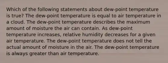 Which of the following statements about dew-point temperature is true? The dew-point temperature is equal to air temperature in a cloud. The dew-point temperature describes the maximum amount of moisture the air can contain. As dew-point temperature increases, relative humidity decreases for a given air temperature. The dew-point temperature does not tell the actual amount of moisture in the air. The dew-point temperature is always greater than air temperature.