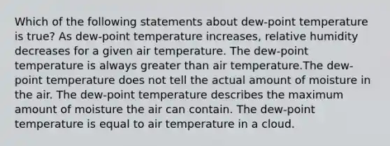 Which of the following statements about dew-point temperature is true? As dew-point temperature increases, relative humidity decreases for a given air temperature. The dew-point temperature is always greater than air temperature.The dew-point temperature does not tell the actual amount of moisture in the air. The dew-point temperature describes the maximum amount of moisture the air can contain. The dew-point temperature is equal to air temperature in a cloud.