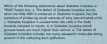 Which of the following statements about diabetes insipidus is TRUE? Select one: a. The defect of Diabetes Insipidus occurs when too little ADH is produced. b. Diabetes Insipidus has the symptom of producing small volumes of very concentrated urine. c. Diabetes Insipidus is caused when the cells in the body become resistant to insulin. d. In Diabetes Insipidus blood glucose levels are much higher than normal. e. The defect of Diabetes Insipidus includes too many aquaporin molecules being present in the collecting duct epithelium.