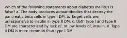 Which of the following statements about diabetes mellitus is false? a. The body produces autoantibodies that destroy the pancreatic beta cells in type I DM. b. Target cells are unresponsive to insulin in type II DM. c. Both type I and type II DM are characterized by lack of, or low levels of, insulin. d. Type II DM is more common than type I DM.