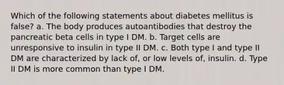 Which of the following statements about diabetes mellitus is false? a. The body produces autoantibodies that destroy the pancreatic beta cells in type I DM. b. Target cells are unresponsive to insulin in type II DM. c. Both type I and type II DM are characterized by lack of, or low levels of, insulin. d. Type II DM is more common than type I DM.