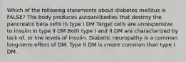 Which of the following statements about diabetes mellitus is FALSE? The body produces autoantibodies that destroy the pancreatic beta cells in type I DM Target cells are unresponsive to insulin in type II DM Both type I and II DM are characterized by lack of, or low levels of insulin. Diabetic neuropathy is a common long-term effect of DM. Type II DM is cmore common than type I DM.