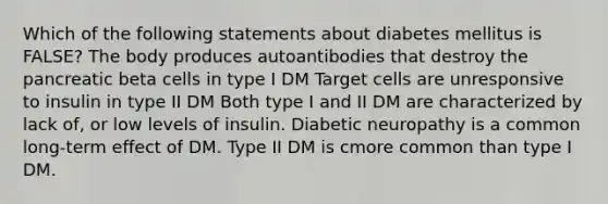 Which of the following statements about diabetes mellitus is FALSE? The body produces autoantibodies that destroy the pancreatic beta cells in type I DM Target cells are unresponsive to insulin in type II DM Both type I and II DM are characterized by lack of, or low levels of insulin. Diabetic neuropathy is a common long-term effect of DM. Type II DM is cmore common than type I DM.