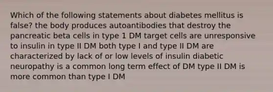 Which of the following statements about diabetes mellitus is false? the body produces autoantibodies that destroy the pancreatic beta cells in type 1 DM target cells are unresponsive to insulin in type II DM both type I and type II DM are characterized by lack of or low levels of insulin diabetic neuropathy is a common long term effect of DM type II DM is more common than type I DM