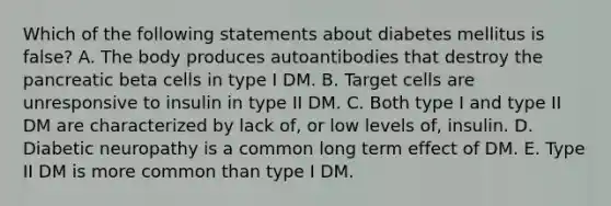 Which of the following statements about diabetes mellitus is false? A. The body produces autoantibodies that destroy the pancreatic beta cells in type I DM. B. Target cells are unresponsive to insulin in type II DM. C. Both type I and type II DM are characterized by lack of, or low levels of, insulin. D. Diabetic neuropathy is a common long term effect of DM. E. Type II DM is more common than type I DM.