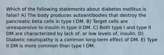 Which of the following statements about diabetes mellitus is false? A) The body produces autoantibodies that destroy the pancreatic beta cells in type I DM. B) Target cells are unresponsive to insulin in type II DM. C) Both type I and type II DM are characterized by lack of, or low levels of, insulin. D) Diabetic neuropathy is a common long-term effect of DM. E) Type II DM is more common than type I DM.