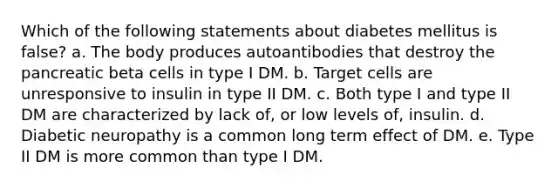 Which of the following statements about diabetes mellitus is false? a. The body produces autoantibodies that destroy the pancreatic beta cells in type I DM. b. Target cells are unresponsive to insulin in type II DM. c. Both type I and type II DM are characterized by lack of, or low levels of, insulin. d. Diabetic neuropathy is a common long term effect of DM. e. Type II DM is more common than type I DM.