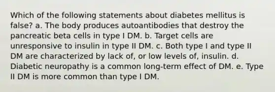 Which of the following statements about diabetes mellitus is false? a. The body produces autoantibodies that destroy the pancreatic beta cells in type I DM. b. Target cells are unresponsive to insulin in type II DM. c. Both type I and type II DM are characterized by lack of, or low levels of, insulin. d. Diabetic neuropathy is a common long-term effect of DM. e. Type II DM is more common than type I DM.